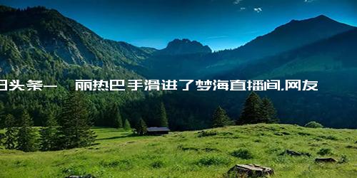 今日头条-迪丽热巴手滑进了梦海直播间，网友 安旎检察官跨剧逮捕陈宏军